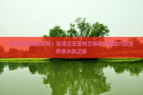 昭通海南旅游攻略：探寻三亚亚特兰蒂斯水族馆六日世界级水族之旅