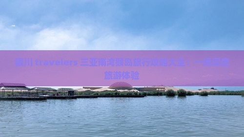 银川 travelers 三亚南湾猴岛旅行攻略大全：一场深度旅游体验