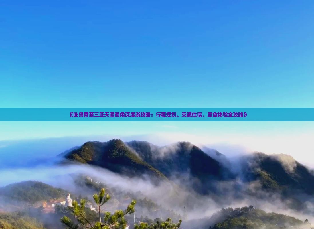 《吐鲁番至三亚天涯海角深度游攻略：行程规划、交通住宿、美食体验全攻略》