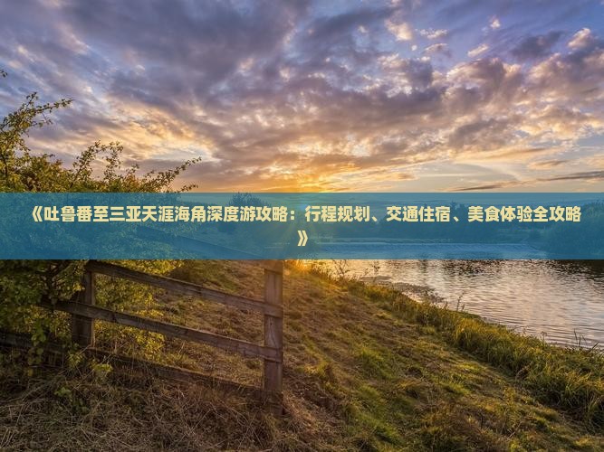 《吐鲁番至三亚天涯海角深度游攻略：行程规划、交通住宿、美食体验全攻略》