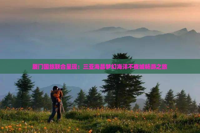 厦门国旅联合呈现：三亚海昌梦幻海洋不夜城畅游之旅