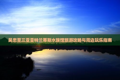 吴忠至三亚亚特兰蒂斯水族馆旅游攻略与周边玩乐指南