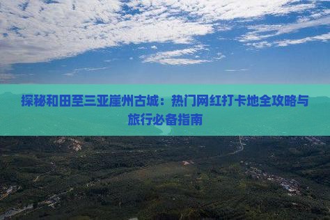 探秘和田至三亚崖州古城：热门网红打卡地全攻略与旅行必备指南