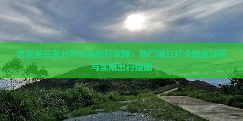 吉安至三亚分界洲岛旅行攻略：热门网红打卡地全攻略与实用出行指南