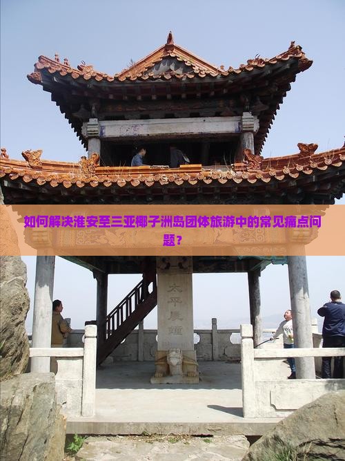 如何解决淮安至三亚椰子洲岛团体旅游中的常见痛点问题？