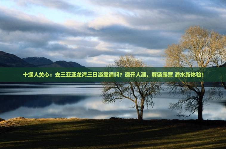 十堰人关心：去三亚亚龙湾三日游靠谱吗？避开人潮，解锁露营+潜水新体验！