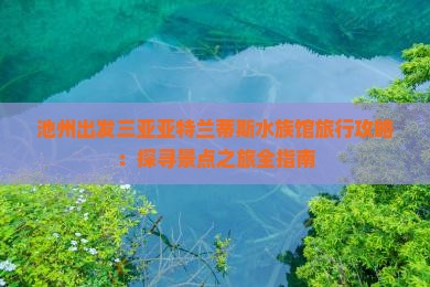 池州出发三亚亚特兰蒂斯水族馆旅行攻略：探寻景点之旅全指南