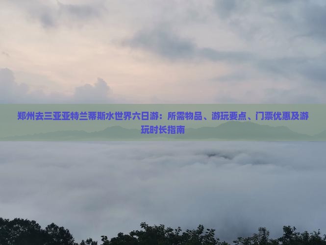 郑州去三亚亚特兰蒂斯水世界六日游：所需物品、游玩要点、门票优惠及游玩时长指南