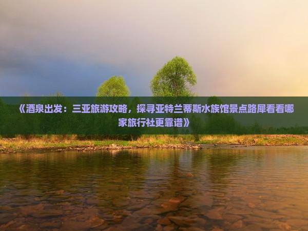 《酒泉出发：三亚旅游攻略，探寻亚特兰蒂斯水族馆景点路犀看看哪家旅行社更靠谱》