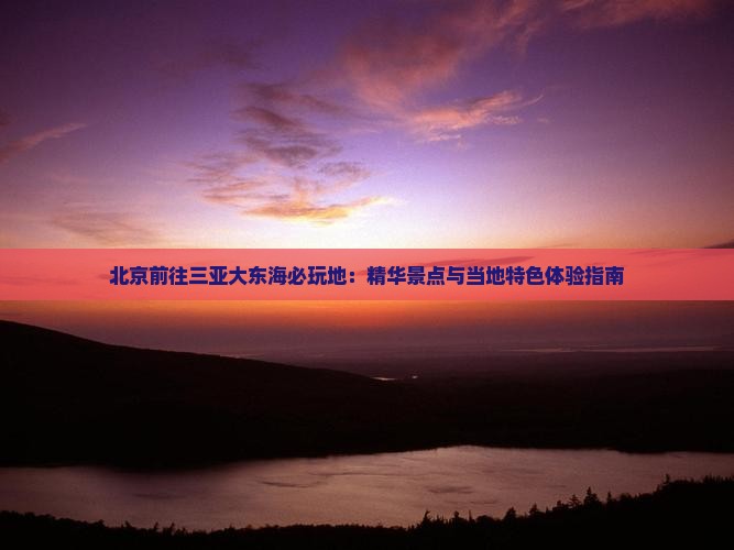 北京前往三亚大东海必玩地：精华景点与当地特色体验指南