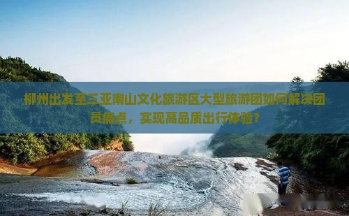 柳州出发至三亚南山文化旅游区大型旅游团如何解决团员痛点，实现高品质出行体验？