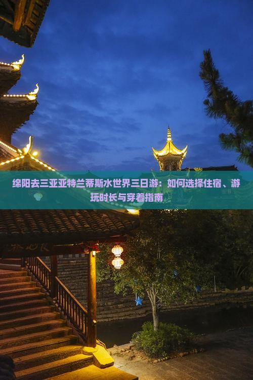 绵阳去三亚亚特兰蒂斯水世界三日游：如何选择住宿、游玩时长与穿着指南