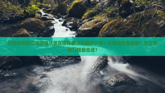 巴音郭楞到三亚呀诺达景区团体旅游需要多少钱？有哪些优惠套餐？怎么安排行程最合适？