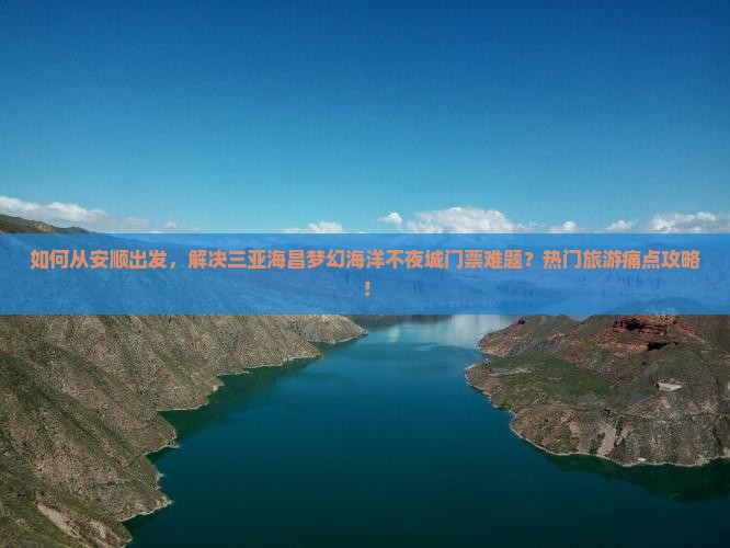 如何从安顺出发，解决三亚海昌梦幻海洋不夜城门票难题？热门旅游痛点攻略！