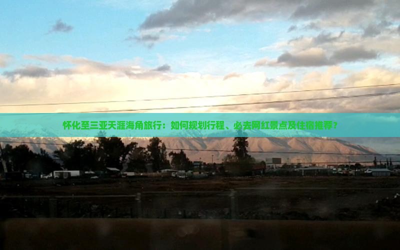 怀化至三亚天涯海角旅行：如何规划行程、必去网红景点及住宿推荐？