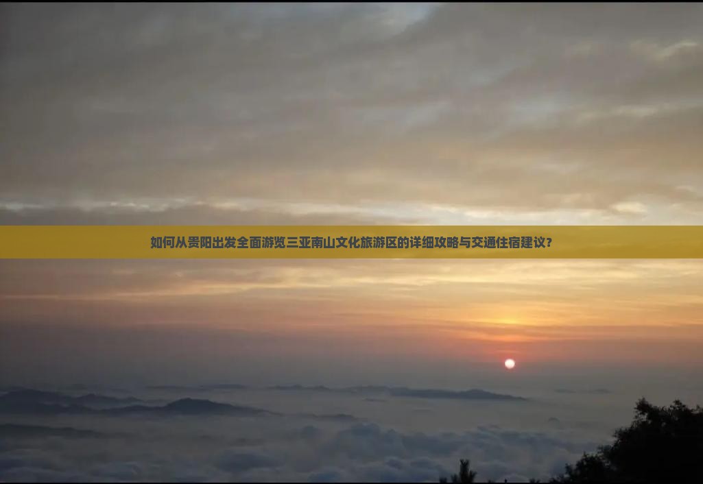 如何从贵阳出发全面游览三亚南山文化旅游区的详细攻略与交通住宿建议？