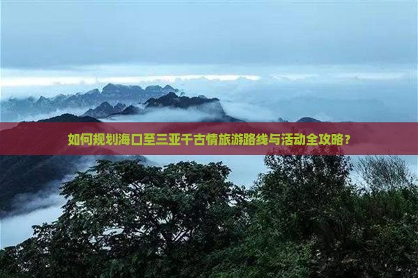 如何规划海口至三亚千古情旅游路线与活动全攻略？