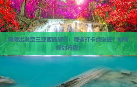 铜陵出发至三亚西岛旅行：哪些打卡点必去？如何规划行程？