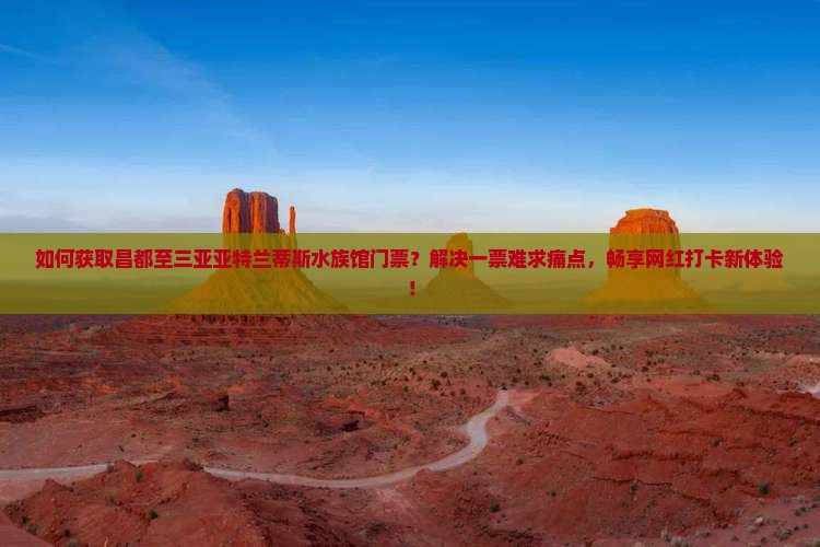 如何获取昌都至三亚亚特兰蒂斯水族馆门票？解决一票难求痛点，畅享网红打卡新体验！