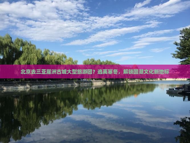北京去三亚崖洲古城大型旅游团？逃离寒冬，解锁国潮文化新地标