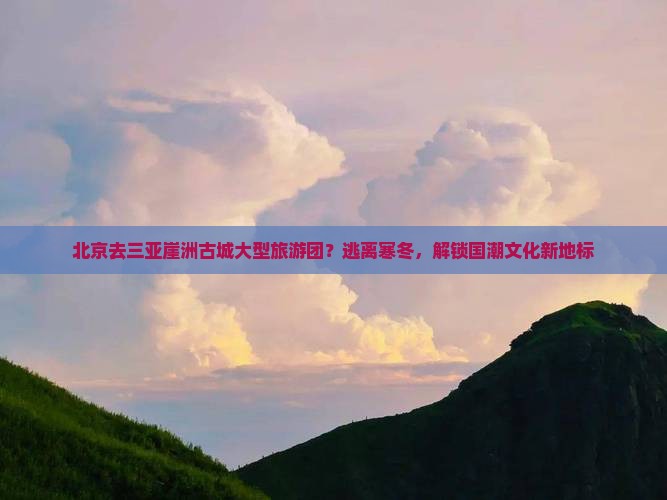 北京去三亚崖洲古城大型旅游团？逃离寒冬，解锁国潮文化新地标