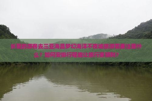 长葛的游客去三亚海昌梦幻海洋不夜城旅游需要注意什么？如何安排行程能让旅行更顺利？