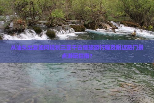 从汕头出发如何规划三亚千古情旅游行程及附近热门景点游玩指南？