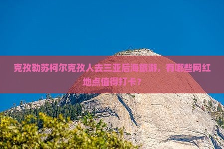 克孜勒苏柯尔克孜人去三亚后海旅游，有哪些网红地点值得打卡？