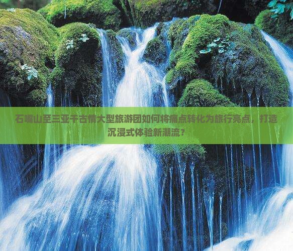 石嘴山至三亚千古情大型旅游团如何将痛点转化为旅行亮点，打造沉浸式体验新潮流？