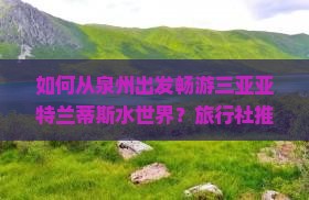 如何从泉州出发畅游三亚亚特兰蒂斯水世界？旅行社推荐及游客痛点解析