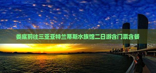 娄底前往三亚亚特兰蒂斯水族馆二日游含门票含餐