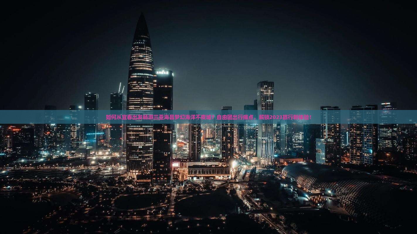 如何从宜春出发畅游三亚海昌梦幻海洋不夜城？自由团出行痛点，解锁2023旅行新体验！