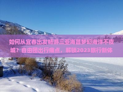 如何从宜春出发畅游三亚海昌梦幻海洋不夜城？自由团出行痛点，解锁2023旅行新体验！
