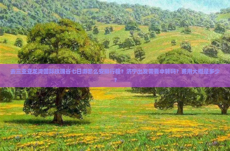 去三亚亚龙湾国际玫瑰谷七日游怎么安排行程？济宁出发需要中转吗？费用大概是多少？