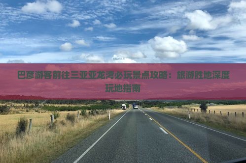 巴彦游客前往三亚亚龙湾必玩景点攻略：旅游胜地深度玩地指南