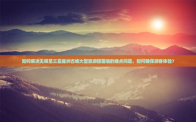 如何解决无锡至三亚崖洲古城大型旅游团面临的痛点问题，如何确保游客体验？