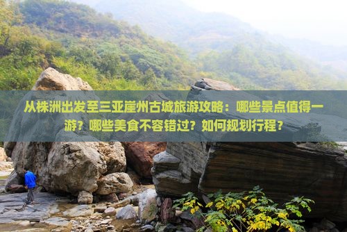 从株洲出发至三亚崖州古城旅游攻略：哪些景点值得一游？哪些美食不容错过？如何规划行程？