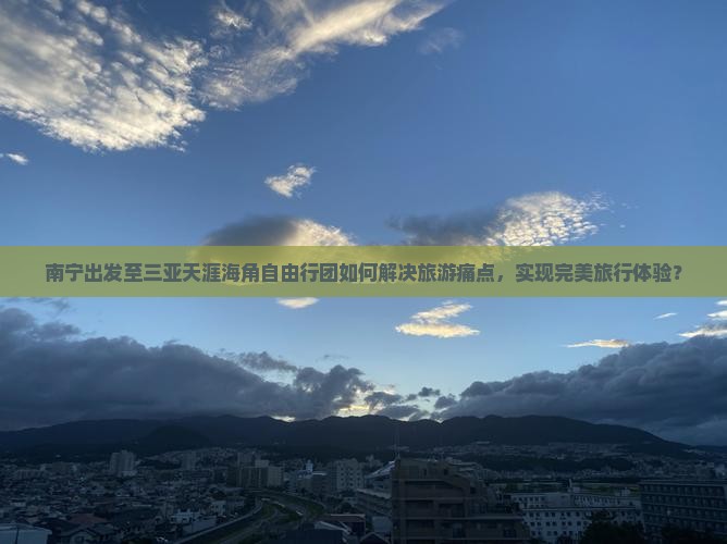 南宁出发至三亚天涯海角自由行团如何解决旅游痛点，实现完美旅行体验？