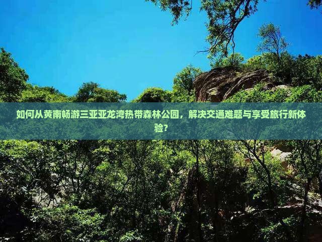 如何从黄南畅游三亚亚龙湾热带森林公园，解决交通难题与享受旅行新体验？