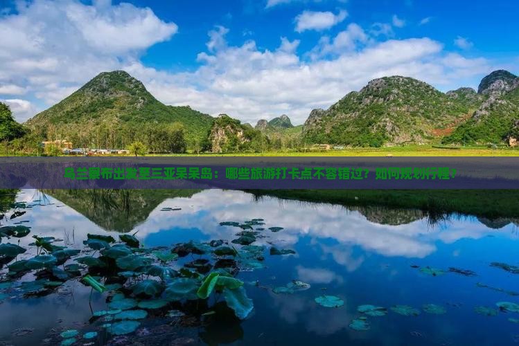 乌兰察布出发至三亚呆呆岛：哪些旅游打卡点不容错过？如何规划行程？