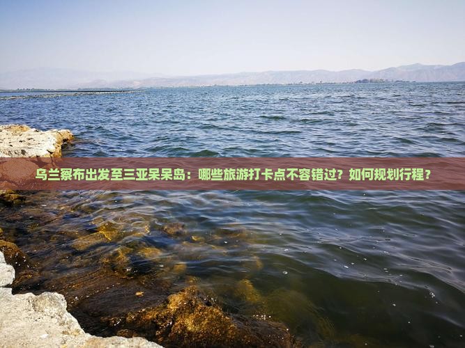 乌兰察布出发至三亚呆呆岛：哪些旅游打卡点不容错过？如何规划行程？