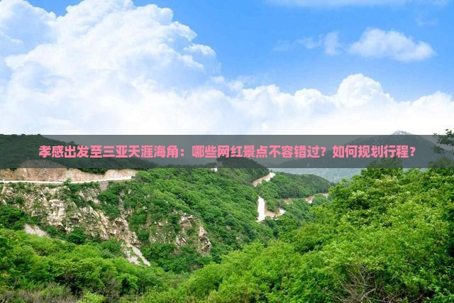 孝感出发至三亚天涯海角：哪些网红景点不容错过？如何规划行程？