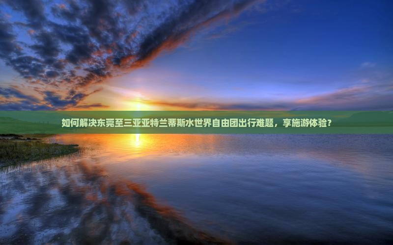 如何解决东莞至三亚亚特兰蒂斯水世界自由团出行难题，享施游体验？
