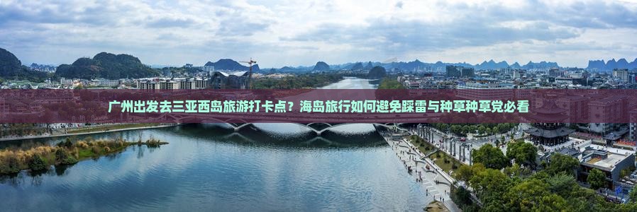 广州出发去三亚西岛旅游打卡点？海岛旅行如何避免踩雷与种草种草党必看