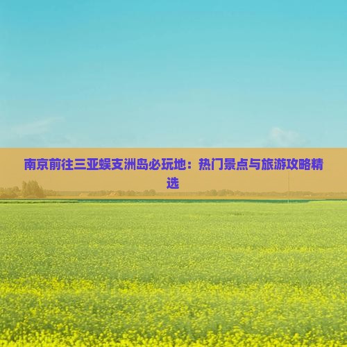 南京前往三亚蜈支洲岛必玩地：热门景点与旅游攻略精选