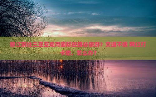 怒江前往三亚亚龙湾国际玫瑰谷旅游？交通不便+网红打卡地，怎么办？