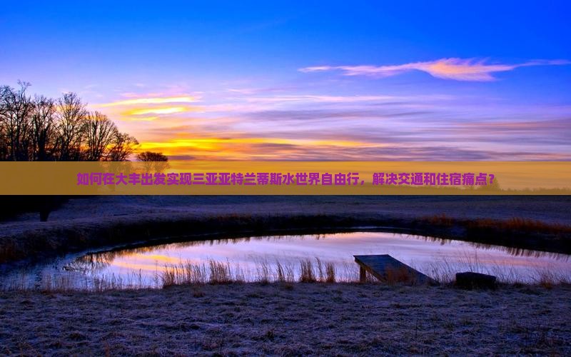 如何在大丰出发实现三亚亚特兰蒂斯水世界自由行，解决交通和住宿痛点？