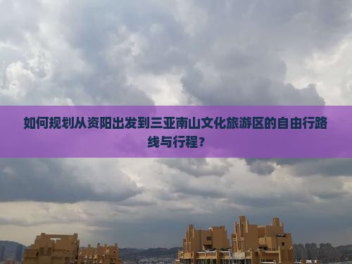 如何规划从资阳出发到三亚南山文化旅游区的自由行路线与行程？