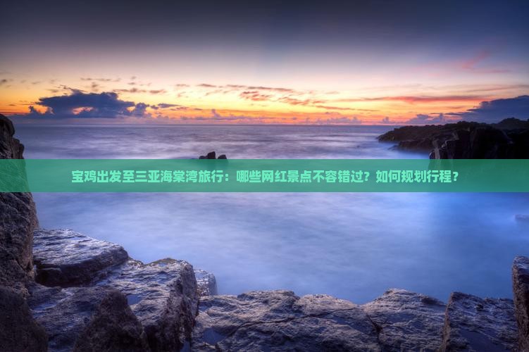 宝鸡出发至三亚海棠湾旅行：哪些网红景点不容错过？如何规划行程？