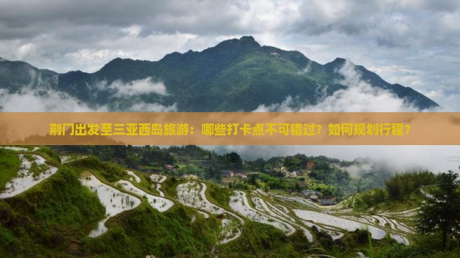 荆门出发至三亚西岛旅游：哪些打卡点不可错过？如何规划行程？